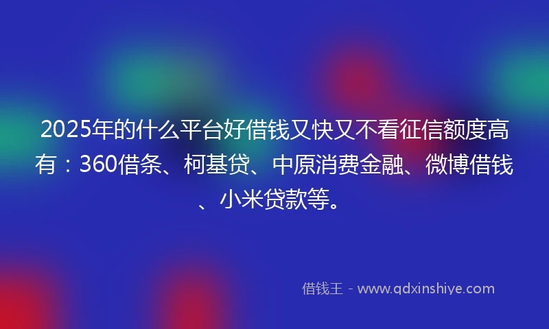 2025年的什么平台好借钱又快又不看征信额度高有：360借条、柯基贷、中原消费金融、微博借钱、小米贷款等。