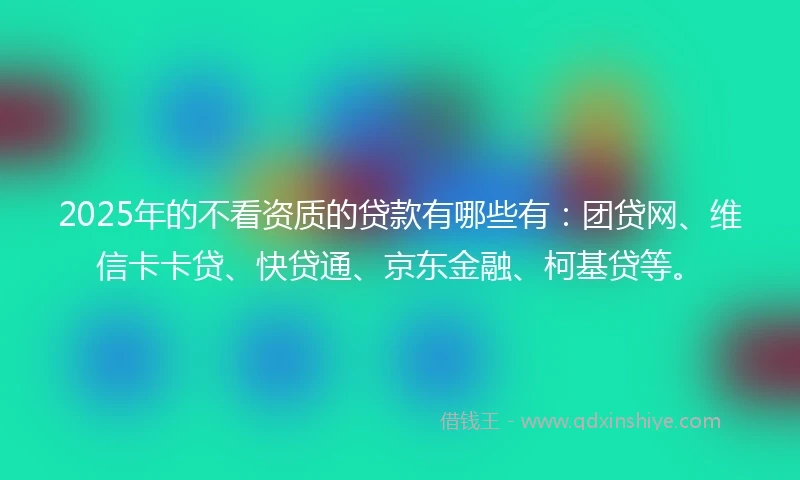2025年的不看资质的贷款有哪些有：团贷网、维信卡卡贷、快贷通、京东金融、柯基贷等。