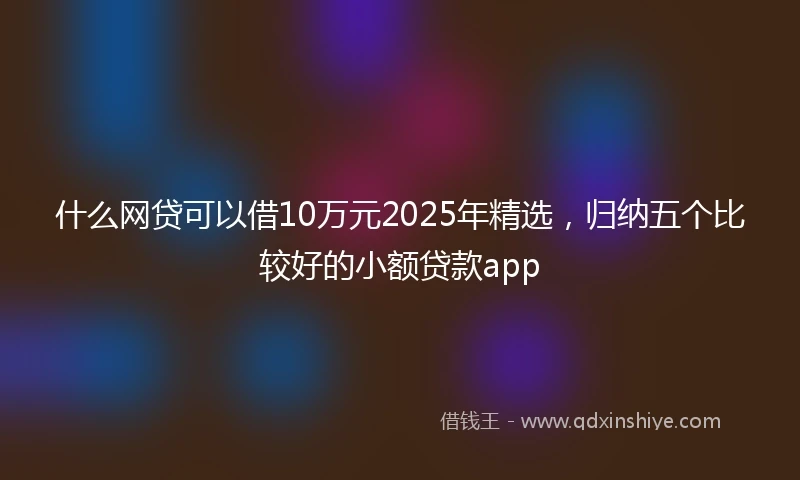 什么网贷可以借10万元2025年精选，归纳五个比较好的小额贷款app