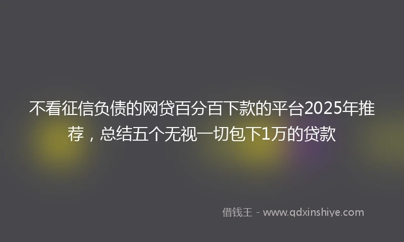 不看征信负债的网贷百分百下款的平台2025年推荐，总结五个无视一切包下1万的贷款