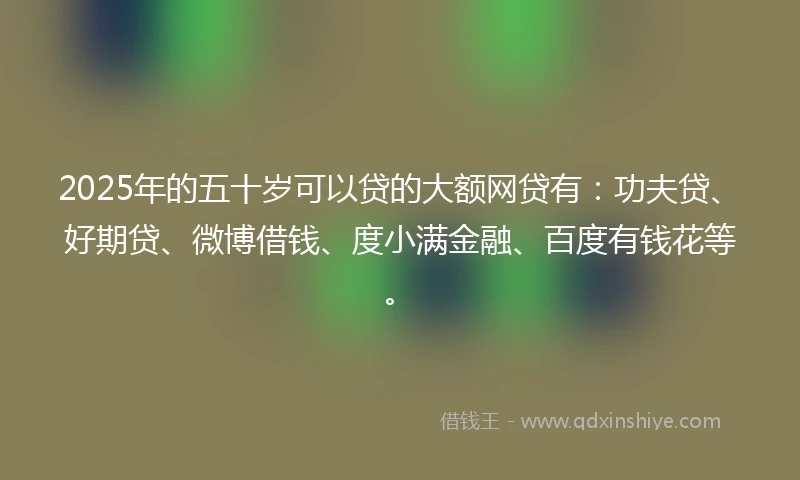 2025年的五十岁可以贷的大额网贷有：功夫贷、好期贷、微博借钱、度小满金融、百度有钱花等。