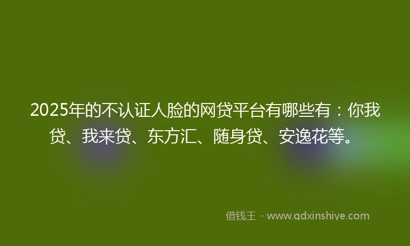2025年的不认证人脸的网贷平台有哪些有：你我贷、我来贷、东方汇、随身贷、安逸花等。