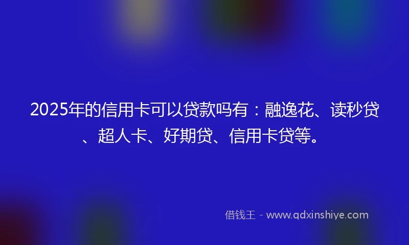 2025年的信用卡可以贷款吗有：融逸花、读秒贷、超人卡、好期贷、信用卡贷等。