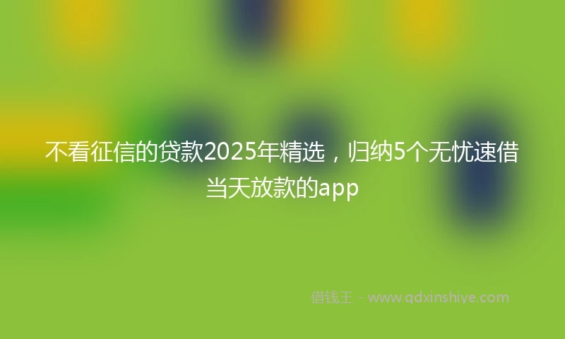 不看征信的贷款2025年精选，归纳5个无忧速借当天放款的app