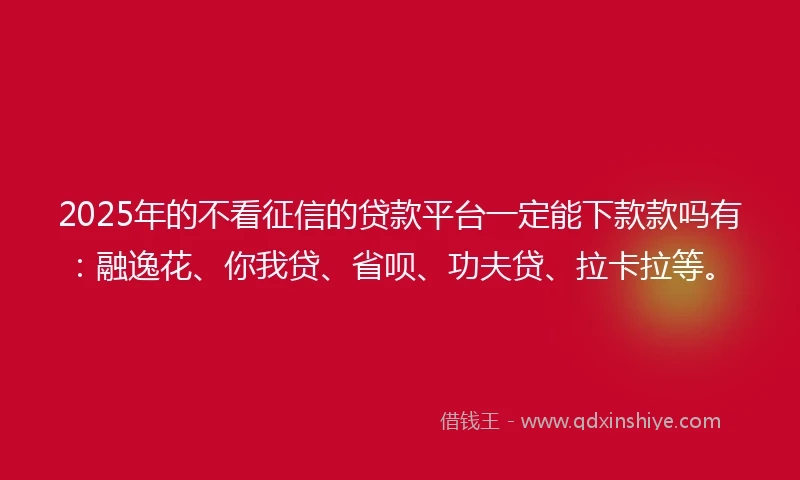 2025年的不看征信的贷款平台一定能下款款吗有：融逸花、你我贷、省呗、功夫贷、拉卡拉等。