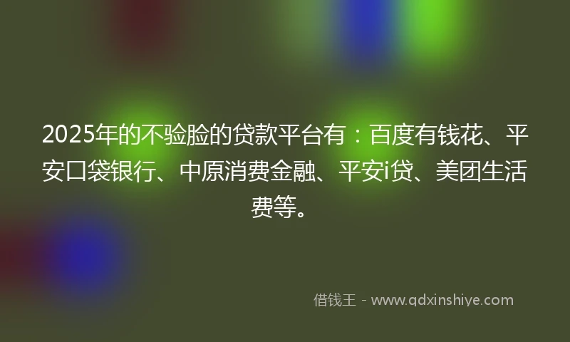 2025年的不验脸的贷款平台有：百度有钱花、平安口袋银行、中原消费金融、平安i贷、美团生活费等。