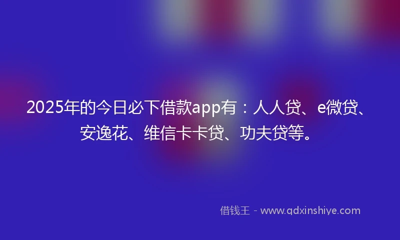 2025年的今日必下借款app有：人人贷、e微贷、安逸花、维信卡卡贷、功夫贷等。