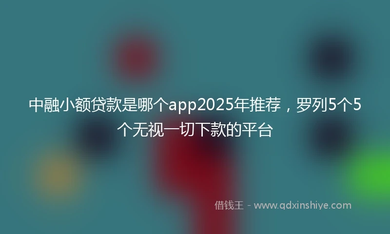 中融小额贷款是哪个app2025年推荐，罗列5个5个无视一切下款的平台