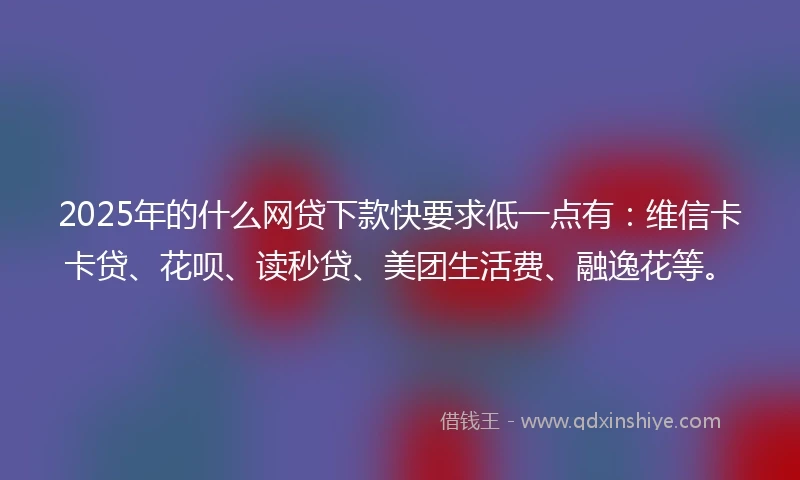 2025年的什么网贷下款快要求低一点有：维信卡卡贷、花呗、读秒贷、美团生活费、融逸花等。