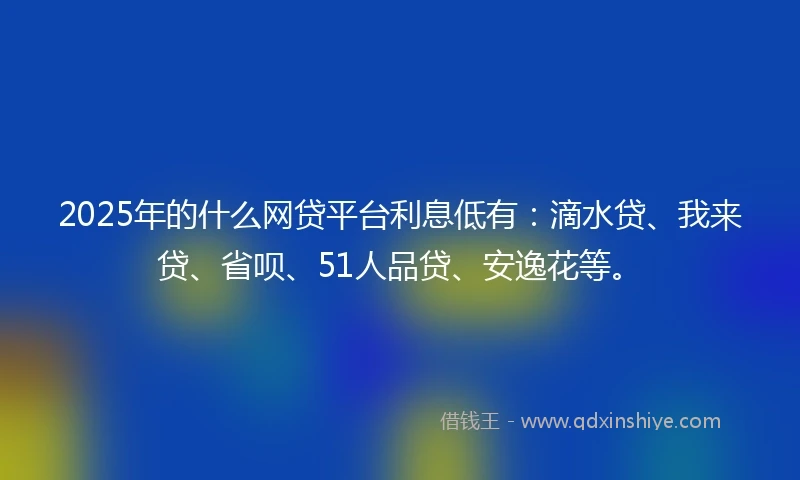 2025年的什么网贷平台利息低有：滴水贷、我来贷、省呗、51人品贷、安逸花等。