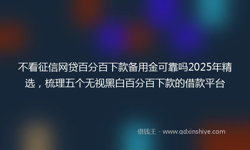 不看征信网贷百分百下款备用金可靠吗2025年精选，梳理五个无视黑白百分百下款的借款平台