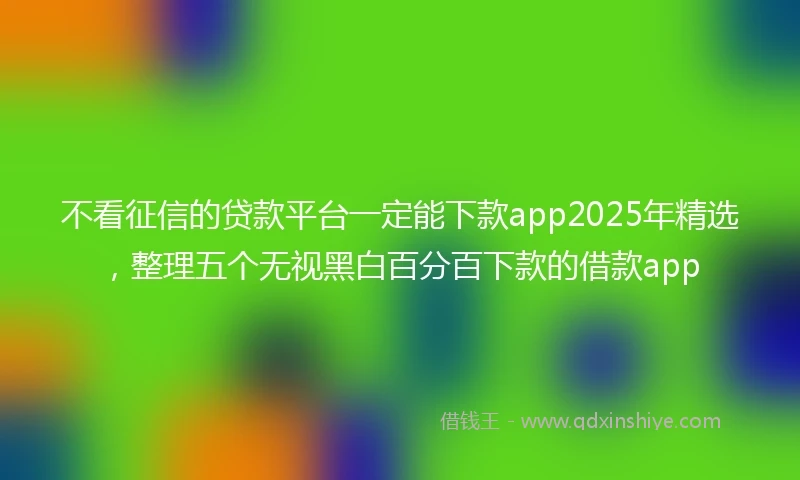 不看征信的贷款平台一定能下款app2025年精选，整理五个无视黑白百分百下款的借款app