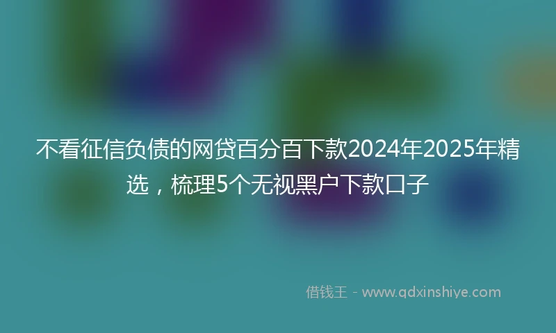 不看征信负债的网贷百分百下款2024年2025年精选，梳理5个无视黑户下款口子