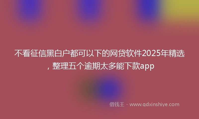 不看征信黑白户都可以下的网贷软件2025年精选，整理五个逾期太多能下款app