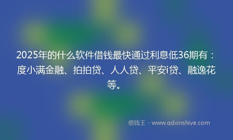 2025年的什么软件借钱最快通过利息低36期有：度小满金融、拍拍贷、人人贷、平安i贷、融逸花等。