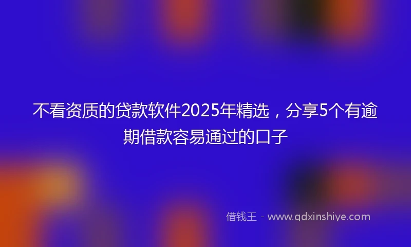 不看资质的贷款软件2025年精选，分享5个有逾期借款容易通过的口子