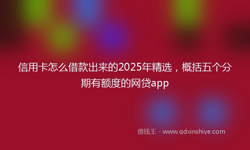 信用卡怎么借款出来的2025年精选，概括五个分期有额度的网贷app