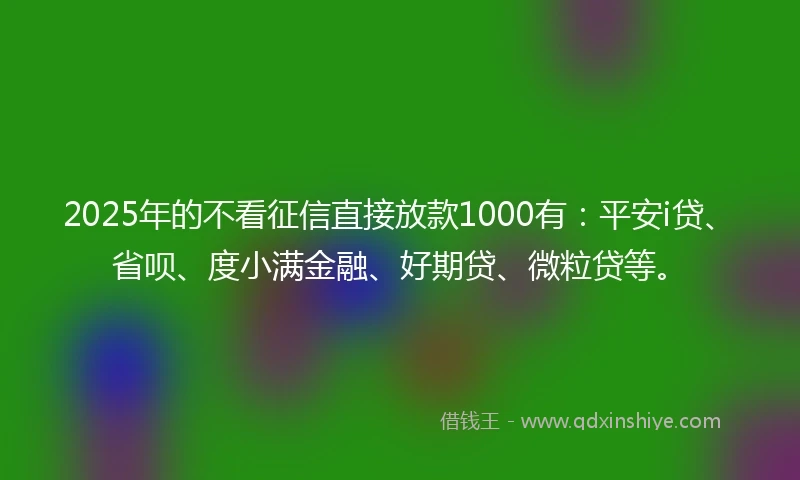 2025年的不看征信直接放款1000有：平安i贷、省呗、度小满金融、好期贷、微粒贷等。