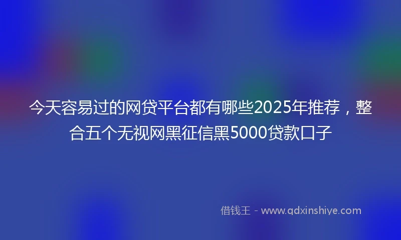 今天容易过的网贷平台都有哪些2025年推荐，整合五个无视网黑征信黑5000贷款口子