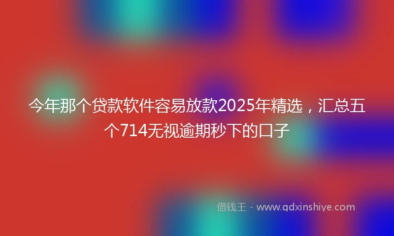 今年那个贷款软件容易放款2025年精选，汇总五个714无视逾期秒下的口子