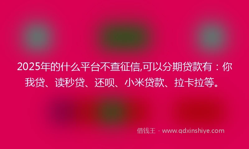 2025年的什么平台不查征信,可以分期贷款有：你我贷、读秒贷、还呗、小米贷款、拉卡拉等。