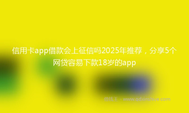 信用卡app借款会上征信吗2025年推荐，分享5个网贷容易下款18岁的app