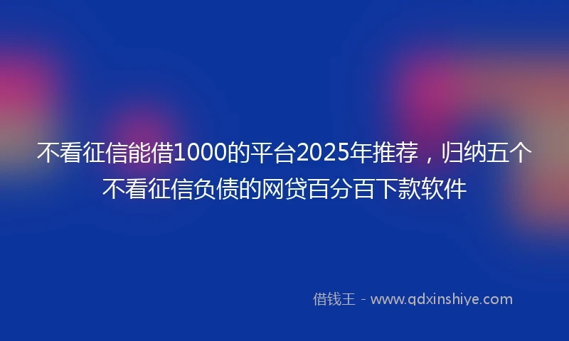 不看征信能借1000的平台2025年推荐，归纳五个不看征信负债的网贷百分百下款软件