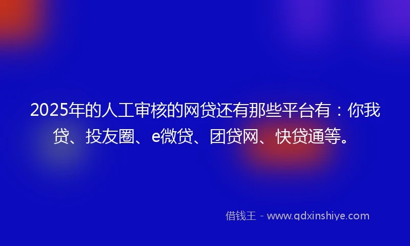2025年的人工审核的网贷还有那些平台有：你我贷、投友圈、e微贷、团贷网、快贷通等。