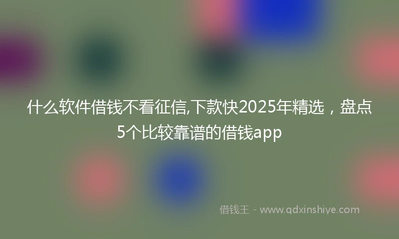 什么软件借钱不看征信,下款快2025年精选，盘点5个比较靠谱的借钱app