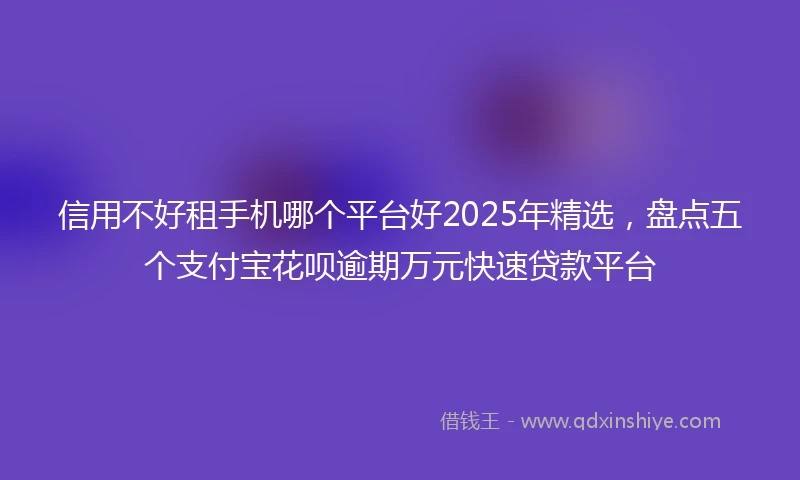 信用不好租手机哪个平台好2025年精选，盘点五个支付宝花呗逾期万元快速贷款平台