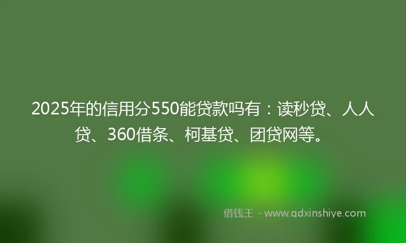 2025年的信用分550能贷款吗有：读秒贷、人人贷、360借条、柯基贷、团贷网等。