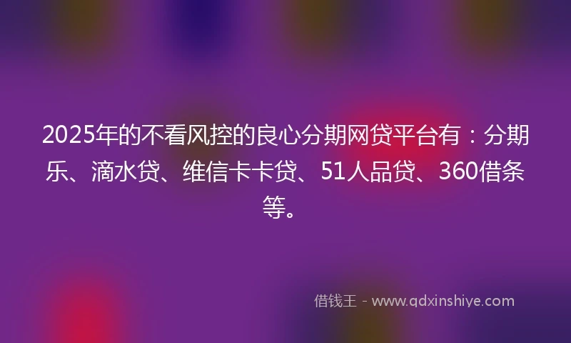 2025年的不看风控的良心分期网贷平台有：分期乐、滴水贷、维信卡卡贷、51人品贷、360借条等。