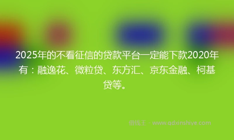 2025年的不看征信的贷款平台一定能下款2020年有：融逸花、微粒贷、东方汇、京东金融、柯基贷等。