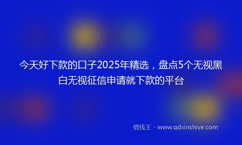 今天好下款的口子2025年精选，盘点5个无视黑白无视征信申请就下款的平台