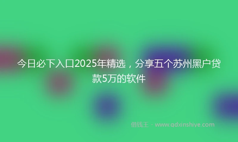 今日必下入口2025年精选，分享五个苏州黑户贷款5万的软件