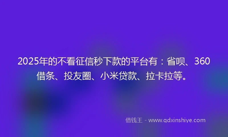 2025年的不看征信秒下款的平台有：省呗、360借条、投友圈、小米贷款、拉卡拉等。