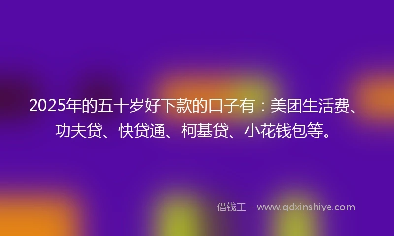 2025年的五十岁好下款的口子有：美团生活费、功夫贷、快贷通、柯基贷、小花钱包等。