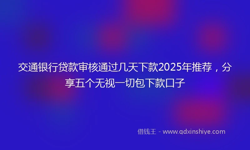 交通银行贷款审核通过几天下款2025年推荐，分享五个无视一切包下款口子