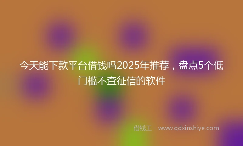 今天能下款平台借钱吗2025年推荐，盘点5个低门槛不查征信的软件