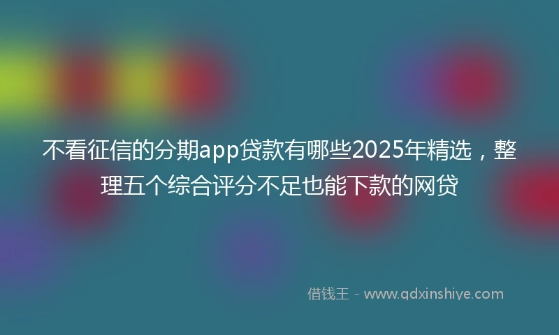 不看征信的分期app贷款有哪些2025年精选，整理五个综合评分不足也能下款的网贷