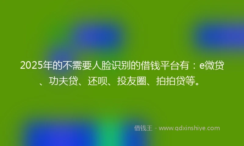 2025年的不需要人脸识别的借钱平台有：e微贷、功夫贷、还呗、投友圈、拍拍贷等。