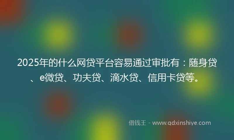 2025年的什么网贷平台容易通过审批有：随身贷、e微贷、功夫贷、滴水贷、信用卡贷等。