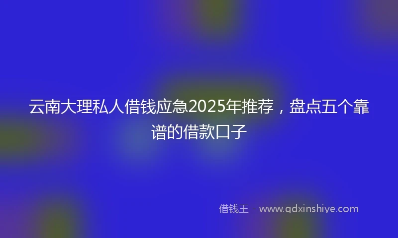云南大理私人借钱应急2025年推荐，盘点五个靠谱的借款口子