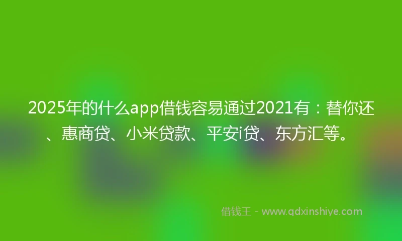 2025年的什么app借钱容易通过2021有：替你还、惠商贷、小米贷款、平安i贷、东方汇等。