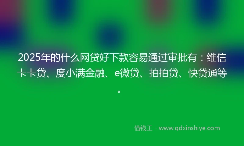2025年的什么网贷好下款容易通过审批有：维信卡卡贷、度小满金融、e微贷、拍拍贷、快贷通等。