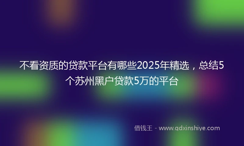 不看资质的贷款平台有哪些2025年精选，总结5个苏州黑户贷款5万的平台