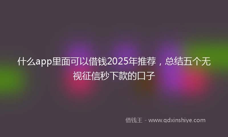 什么app里面可以借钱2025年推荐，总结五个无视征信秒下款的口子