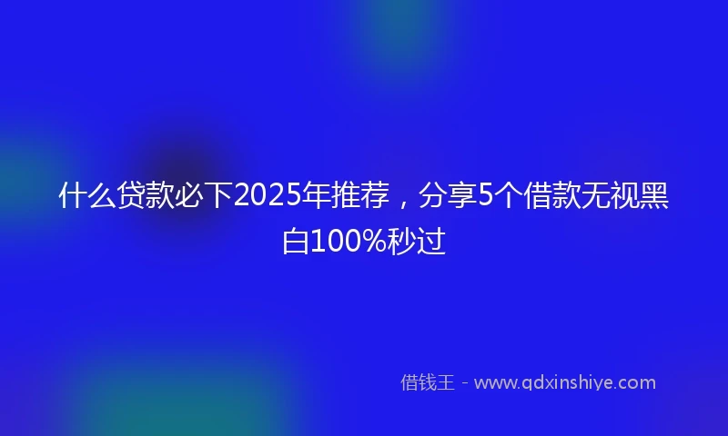 什么贷款必下2025年推荐，分享5个借款无视黑白100%秒过