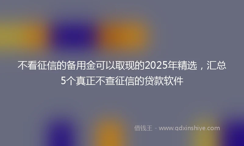 不看征信的备用金可以取现的2025年精选，汇总5个真正不查征信的贷款软件