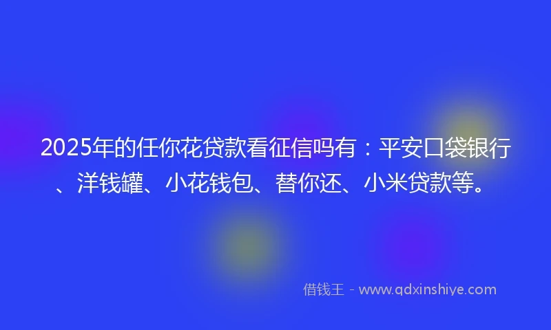 2025年的任你花贷款看征信吗有：平安口袋银行、洋钱罐、小花钱包、替你还、小米贷款等。